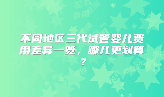不同地区三代试管婴儿费用差异一览,哪儿更划算?
