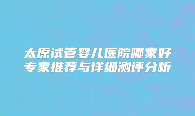 太原试管婴儿医院哪家好专家推荐与详细测评分析