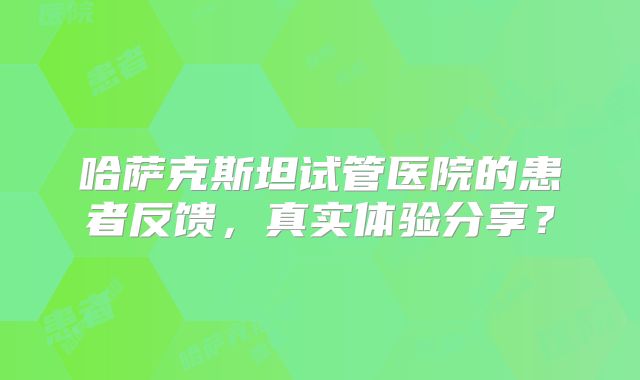 哈萨克斯坦试管医院的患者反馈，真实体验分享？