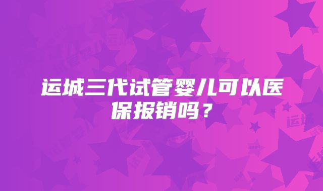 运城三代试管婴儿可以医保报销吗？
