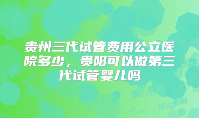 贵州三代试管费用公立医院多少,贵阳可以做第三代试管婴儿吗