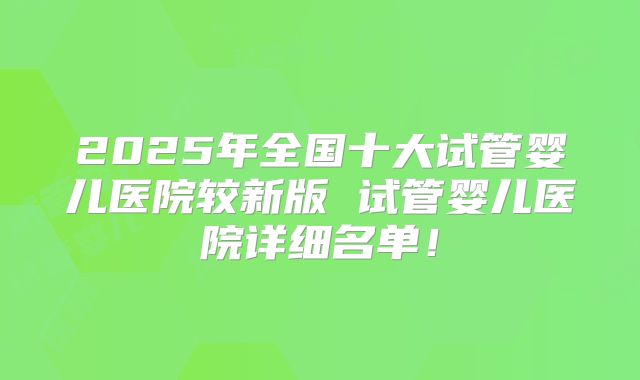 2025年全国十大试管婴儿医院较新版 试管婴儿医院详细名单!