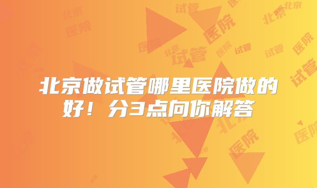 北京做试管哪里医院做的好!分3点向你解答