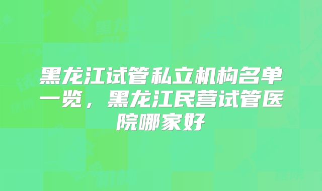黑龙江试管私立机构名单一览，黑龙江民营试管医院哪家好