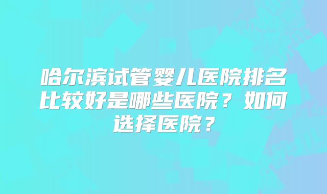 哈尔滨试管婴儿医院排名比较好是哪些医院?如何选择医院?