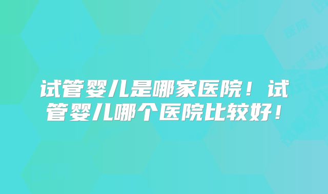 试管婴儿是哪家医院！试管婴儿哪个医院比较好！