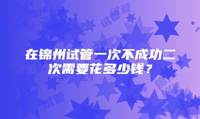 在锦州试管一次不成功二次需要花多少钱?