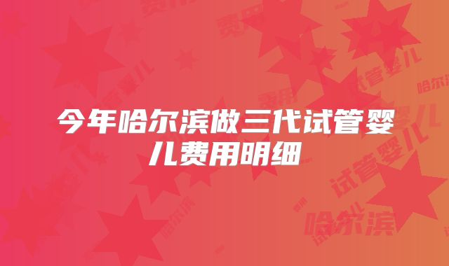 今年哈尔滨做三代试管婴儿费用明细