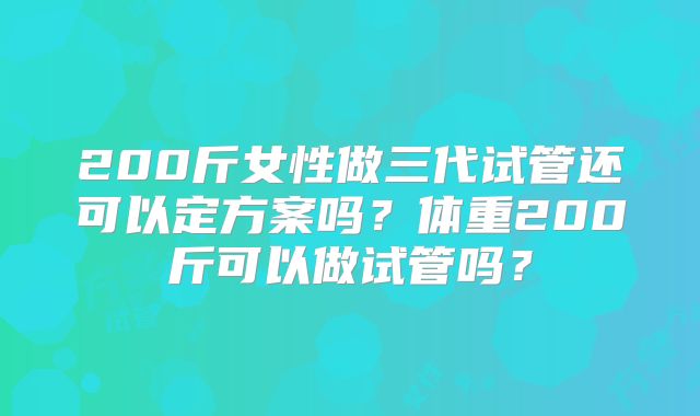 200斤女性做三代试管还可以定方案吗？体重200斤可以做试管吗？