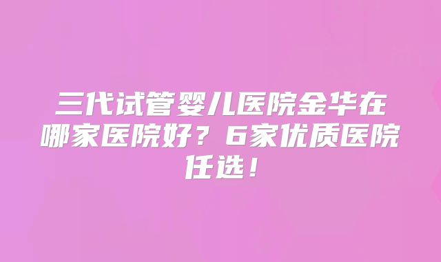 三代试管婴儿医院金华在哪家医院好?6家优质医院任选!
