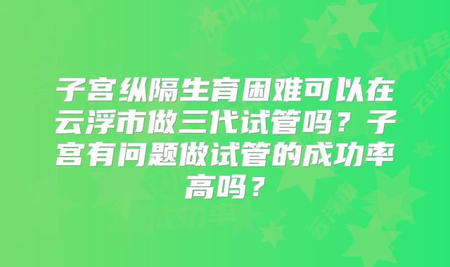 子宫纵隔生育困难可以在云浮市做三代试管吗?子宫有问题做试管的成功率高吗?