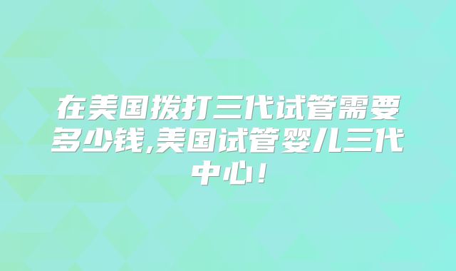 在美国拨打三代试管需要多少钱,美国试管婴儿三代中心!