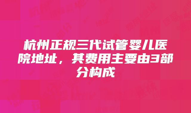 杭州正规三代试管婴儿医院地址，其费用主要由3部分构成
