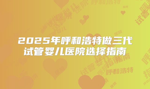 2025年呼和浩特做三代试管婴儿医院选择指南