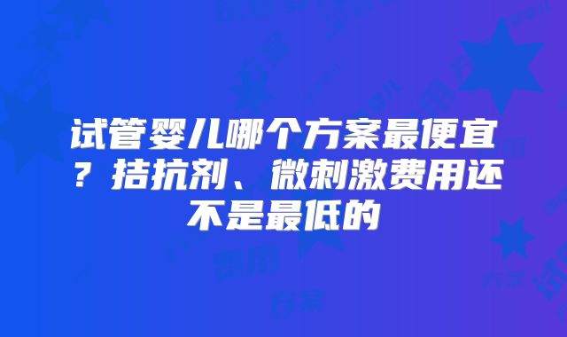 试管婴儿哪个方案最便宜？拮抗剂、微刺激费用还不是最低的