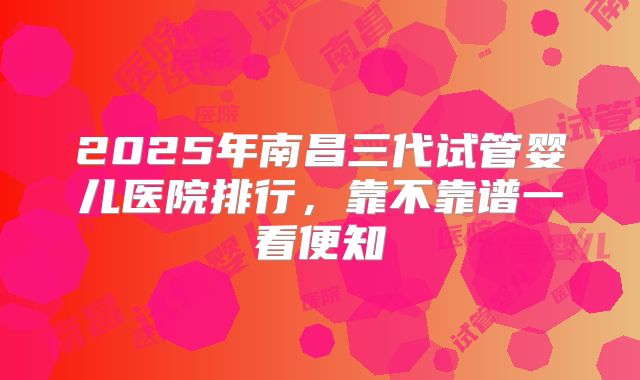 2025年南昌三代试管婴儿医院排行,靠不靠谱一看便知