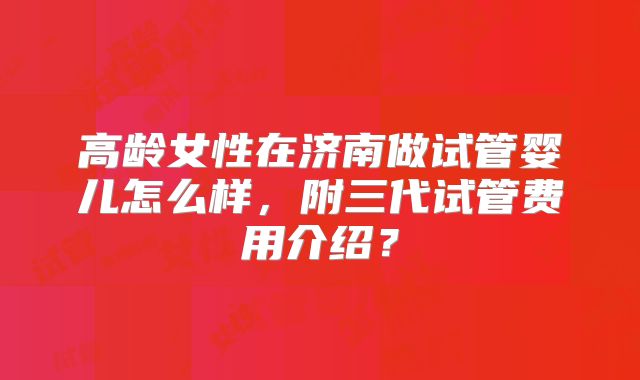 高龄女性在济南做试管婴儿怎么样,附三代试管费用介绍?