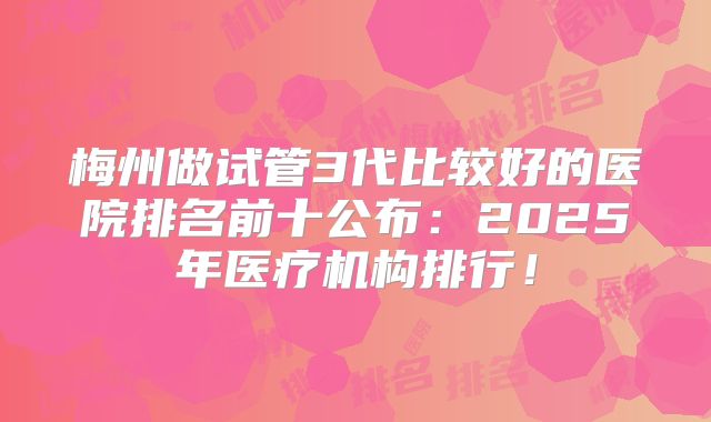 梅州做试管3代比较好的医院排名前十公布:2025年医疗机构排行!