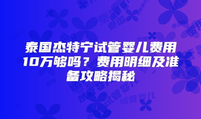泰国杰特宁试管婴儿费用10万够吗?费用明细及准备攻略揭秘