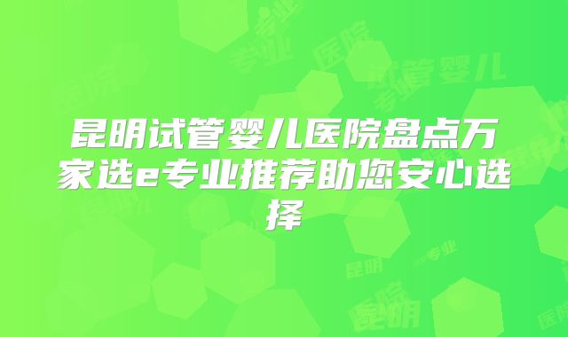 昆明试管婴儿医院盘点万家选e专业推荐助您安心选择