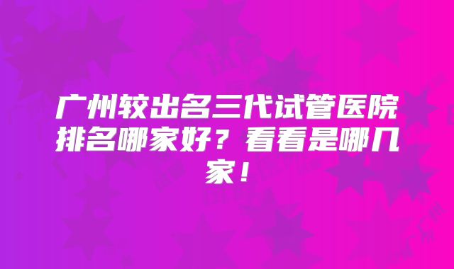 广州较出名三代试管医院排名哪家好?看看是哪几家!