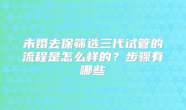 未婚去保筛选三代试管的流程是怎么样的?步骤有哪些