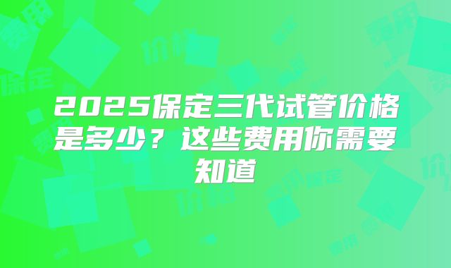 2025保定三代试管价格是多少?这些费用你需要知道