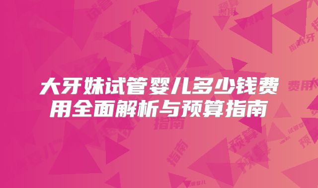 大牙妹试管婴儿多少钱费用全面解析与预算指南
