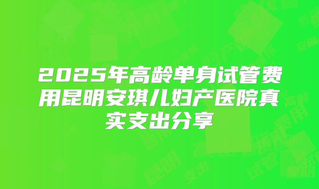 2025年高龄单身试管费用昆明安琪儿妇产医院真实支出分享