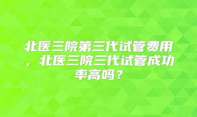 北医三院第三代试管费用,北医三院三代试管成功率高吗?