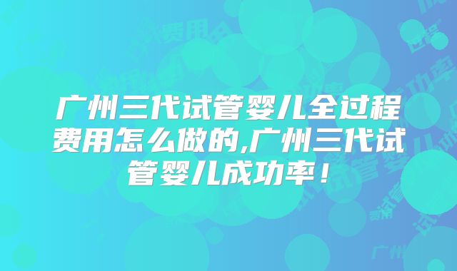 广州三代试管婴儿全过程费用怎么做的,广州三代试管婴儿成功率!
