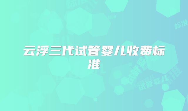 云浮三代试管婴儿收费标准