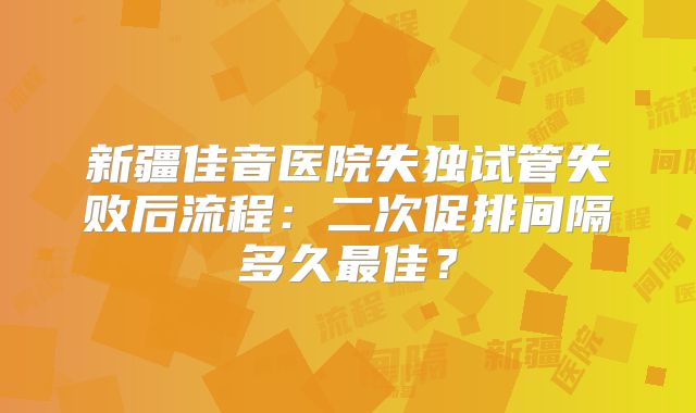 新疆佳音医院失独试管失败后流程：二次促排间隔多久最佳？