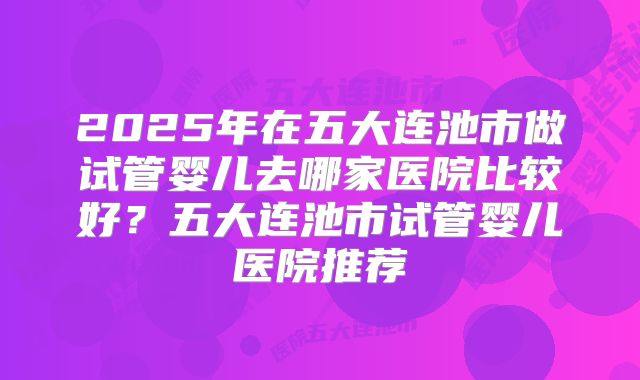 2025年在五大连池市做试管婴儿去哪家医院比较好？五大连池市试管婴儿医院推荐