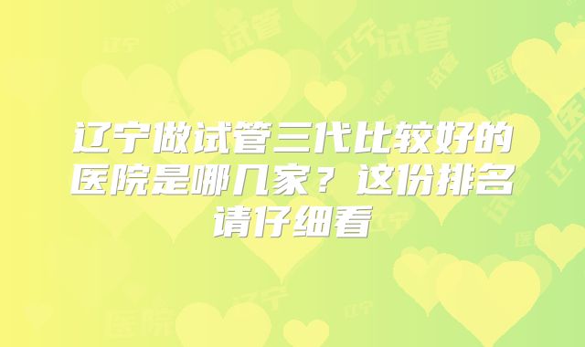 辽宁做试管三代比较好的医院是哪几家?这份排名请仔细看