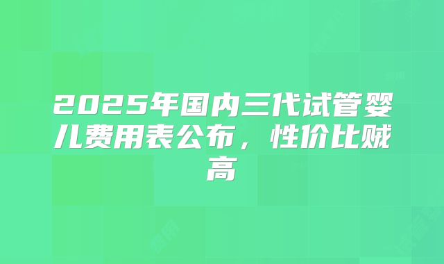 2025年国内三代试管婴儿费用表公布,性价比贼高