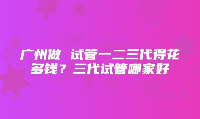 广州做 试管一二三代得花多钱?三代试管哪家好