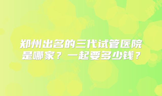 郑州出名的三代试管医院是哪家？一起要多少钱？
