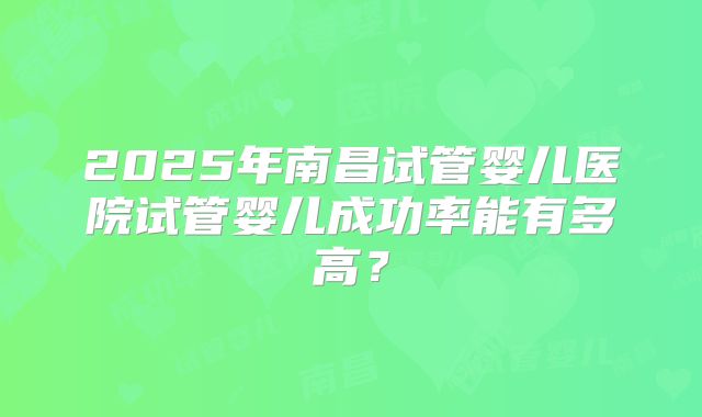 2025年南昌试管婴儿医院试管婴儿成功率能有多高?