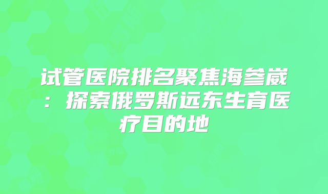 试管医院排名聚焦海参崴：探索俄罗斯远东生育医疗目的地