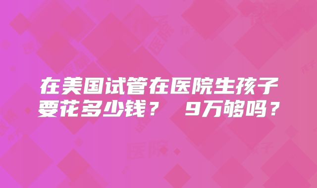在美国试管在医院生孩子要花多少钱? 9万够吗?