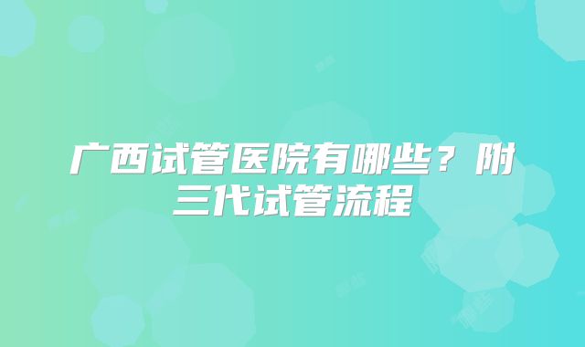 广西试管医院有哪些?附三代试管流程