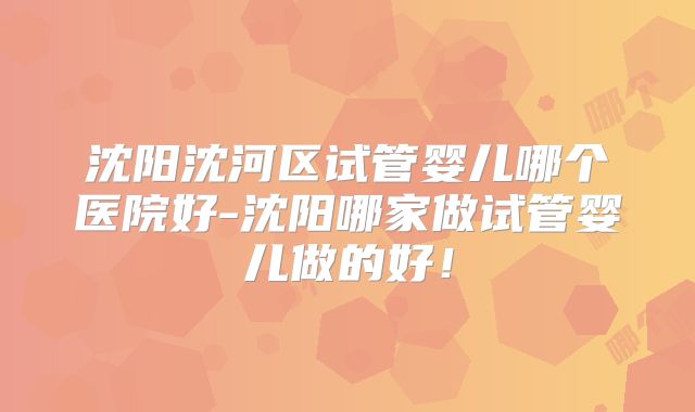 沈阳沈河区试管婴儿哪个医院好-沈阳哪家做试管婴儿做的好!