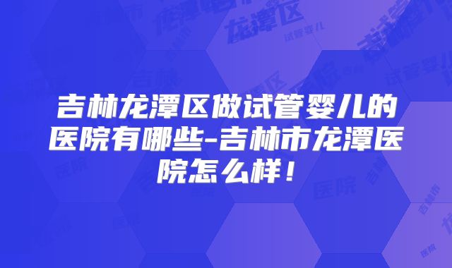 吉林龙潭区做试管婴儿的医院有哪些-吉林市龙潭医院怎么样!