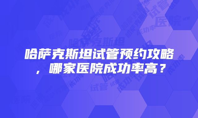 哈萨克斯坦试管预约攻略，哪家医院成功率高？