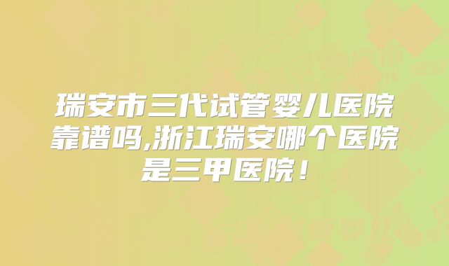 瑞安市三代试管婴儿医院靠谱吗,浙江瑞安哪个医院是三甲医院!