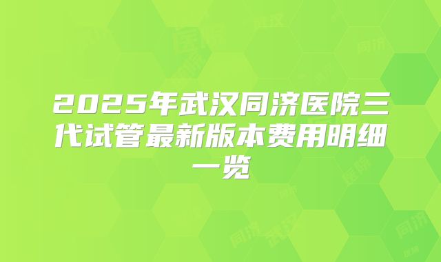 2025年武汉同济医院三代试管最新版本费用明细一览