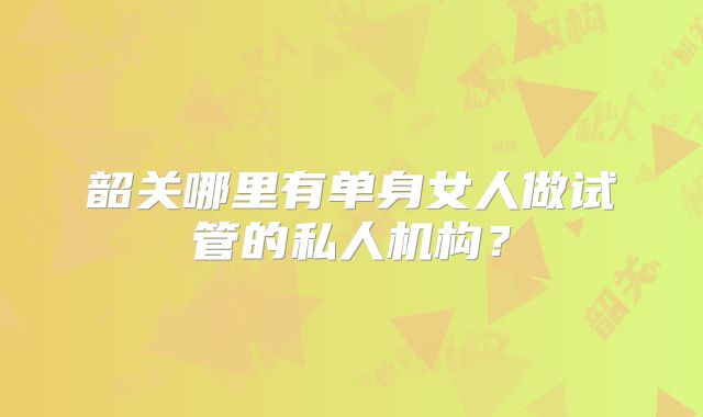 韶关哪里有单身女人做试管的私人机构?
