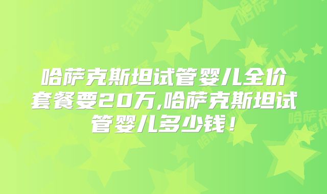 哈萨克斯坦试管婴儿全价套餐要20万,哈萨克斯坦试管婴儿多少钱！