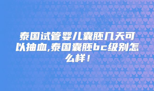 泰国试管婴儿囊胚几天可以抽血,泰国囊胚bc级别怎么样!